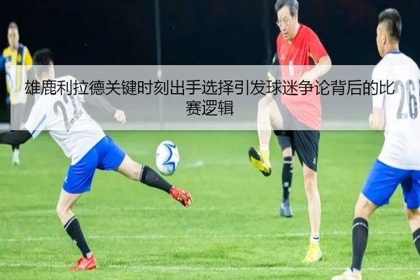 雄鹿利拉德关键时刻出手选择引发球迷争论背后的比赛逻辑