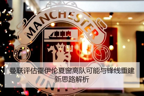 曼联评估霍伊伦夏窗离队可能与锋线重建新思路解析