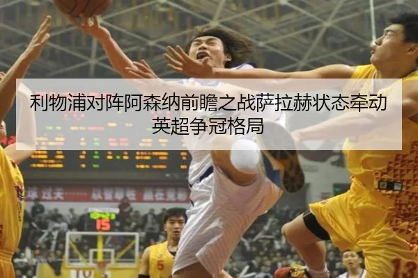 利物浦对阵阿森纳前瞻之战萨拉赫状态牵动英超争冠格局